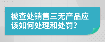 被查处销售三无产品应该如何处理和处罚？