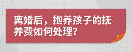 离婚后，抱养孩子的抚养费如何处理？