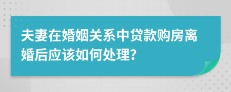 夫妻在婚姻关系中贷款购房离婚后应该如何处理？