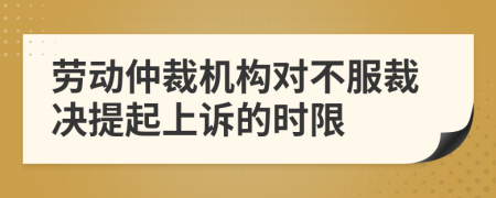 劳动仲裁机构对不服裁决提起上诉的时限