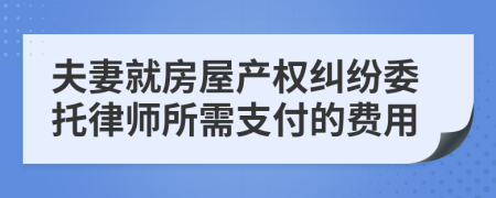 夫妻就房屋产权纠纷委托律师所需支付的费用