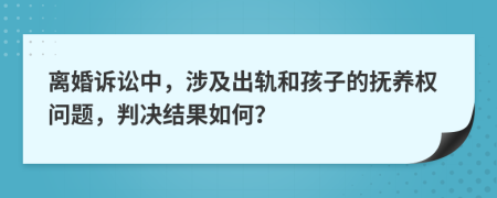 离婚诉讼中，涉及出轨和孩子的抚养权问题，判决结果如何？