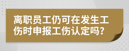 离职员工仍可在发生工伤时申报工伤认定吗？