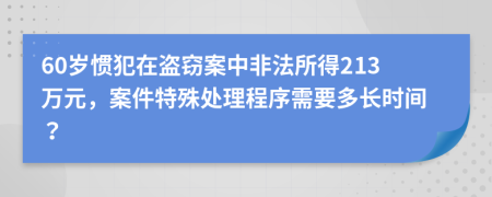 60岁惯犯在盗窃案中非法所得213万元，案件特殊处理程序需要多长时间？