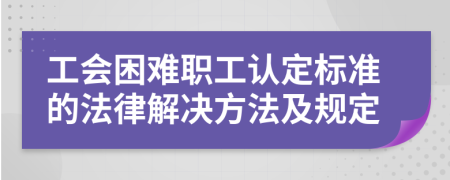 工会困难职工认定标准的法律解决方法及规定