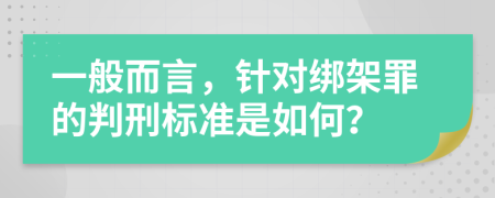 一般而言，针对绑架罪的判刑标准是如何？