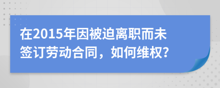 在2015年因被迫离职而未签订劳动合同，如何维权？