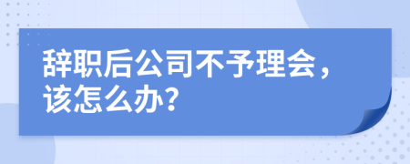 辞职后公司不予理会，该怎么办？