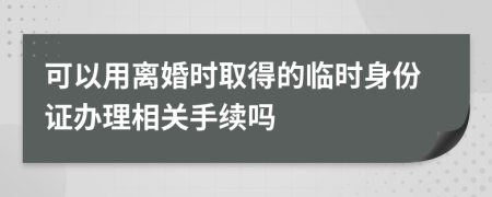 可以用离婚时取得的临时身份证办理相关手续吗