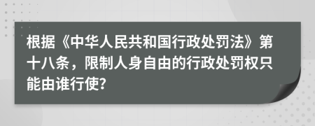 根据《中华人民共和国行政处罚法》第十八条，限制人身自由的行政处罚权只能由谁行使？