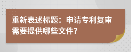 重新表述标题：申请专利复审需要提供哪些文件？