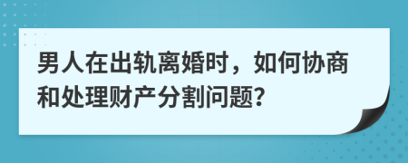 男人在出轨离婚时，如何协商和处理财产分割问题？