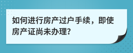 如何进行房产过户手续，即使房产证尚未办理？