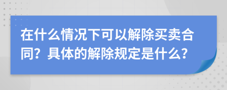 在什么情况下可以解除买卖合同？具体的解除规定是什么？