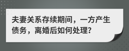 夫妻关系存续期间，一方产生债务，离婚后如何处理？