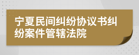 宁夏民间纠纷协议书纠纷案件管辖法院