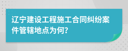 辽宁建设工程施工合同纠纷案件管辖地点为何？