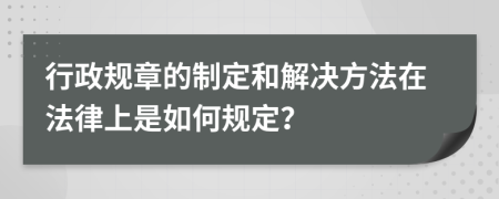 行政规章的制定和解决方法在法律上是如何规定？