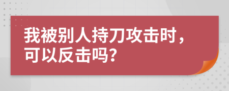 我被别人持刀攻击时，可以反击吗？