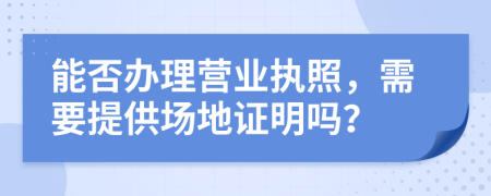 能否办理营业执照，需要提供场地证明吗？