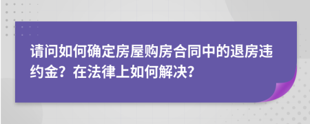 请问如何确定房屋购房合同中的退房违约金？在法律上如何解决？