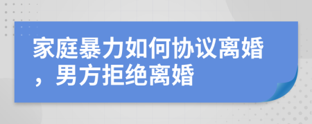 家庭暴力如何协议离婚，男方拒绝离婚