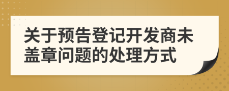 关于预告登记开发商未盖章问题的处理方式