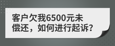 客户欠我6500元未偿还，如何进行起诉？