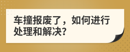 车撞报废了，如何进行处理和解决？
