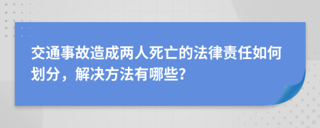 交通事故造成两人死亡的法律责任如何划分，解决方法有哪些？