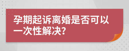 孕期起诉离婚是否可以一次性解决？