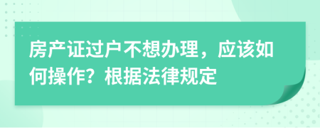 房产证过户不想办理，应该如何操作？根据法律规定