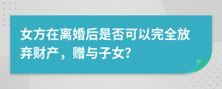女方在离婚后是否可以完全放弃财产，赠与子女？