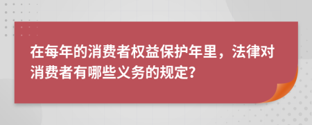 在每年的消费者权益保护年里，法律对消费者有哪些义务的规定？