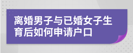 离婚男子与已婚女子生育后如何申请户口