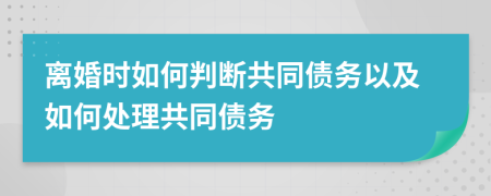 离婚时如何判断共同债务以及如何处理共同债务