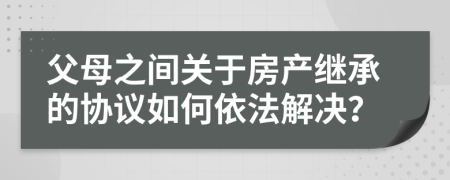 父母之间关于房产继承的协议如何依法解决？