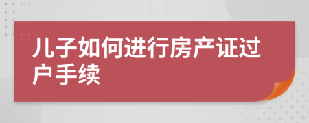 儿子如何进行房产证过户手续