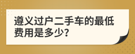 遵义过户二手车的最低费用是多少？