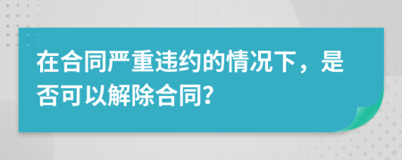 在合同严重违约的情况下，是否可以解除合同？