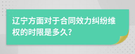 辽宁方面对于合同效力纠纷维权的时限是多久？