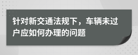 针对新交通法规下，车辆未过户应如何办理的问题