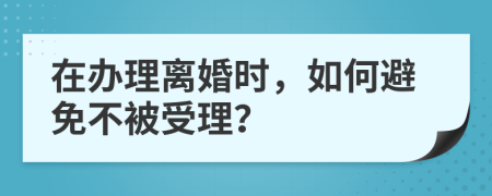 在办理离婚时，如何避免不被受理？