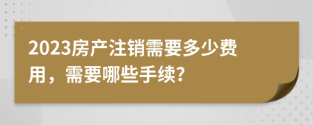 2023房产注销需要多少费用，需要哪些手续？