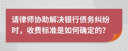 请律师协助解决银行债务纠纷时，收费标准是如何确定的？