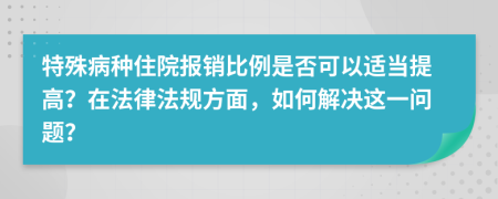 特殊病种住院报销比例是否可以适当提高？在法律法规方面，如何解决这一问题？