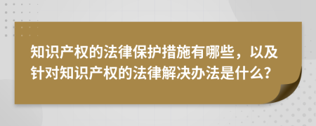 知识产权的法律保护措施有哪些，以及针对知识产权的法律解决办法是什么？