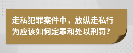 走私犯罪案件中，放纵走私行为应该如何定罪和处以刑罚？