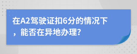 在A2驾驶证扣6分的情况下，能否在异地办理？