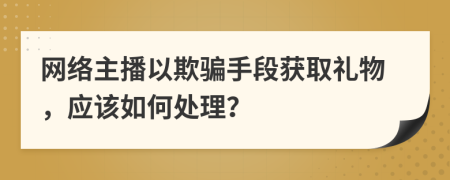 网络主播以欺骗手段获取礼物，应该如何处理？